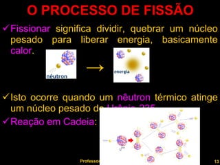 O PROCESSO DE FISSÃO Fissionar  significa dividir, quebrar um núcleo pesado para liberar energia, basicamente  calor . Isto ocorre quando um  nêutron  térmico atinge um núcleo pesado de  Urânio-235 . Reação em Cadeia : Professor  Rodrigo Penna -> 