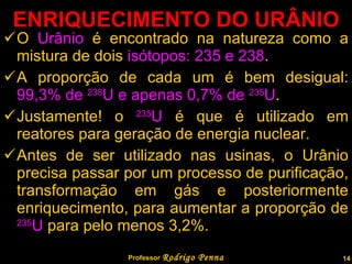 ENRIQUECIMENTO DO URÂNIO O  Urânio  é encontrado na natureza como a mistura de dois  isótopos: 235 e 238 . A proporção de cada um é bem desigual:  99,3% de  238 U e apenas 0,7% de  235 U . Justamente! o  235 U  é que é utilizado em reatores para geração de energia nuclear. Antes de ser utilizado nas usinas, o Urânio precisa passar por um processo de purificação, transformação em gás e posteriormente enriquecimento, para aumentar a proporção de  235 U  para pelo menos 3,2%. Professor  Rodrigo Penna 