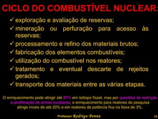 CICLO DO COMBUSTÍVEL NUCLEAR: exploração e avaliação de reservas;  mineração ou perfuração para acesso às reservas;  processamento e refino dos materiais brutos;  fabricação dos elementos combustíveis;  utilização do combustível nos reatores;  tratamento e eventual descarte de rejeitos gerados;  transporte dos materiais entre as várias etapas.  Professor  Rodrigo Penna O enriquecimento pode atingir até  97%  em isótopo físsel, mas por  questões de restrição  à proliferação de armas nucleares , o enriquecimento para reatores de pesquisa  atinge níveis de até 20% e em reatores de potência fica na faixa de 3%.  