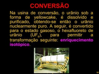 CONVERSÃO Na usina de conversão, o urânio sob a forma de yellowcake, é dissolvido e purificado, obtendo-se então o urânio nuclearmente puro. A seguir, é convertido para o estado gasoso, o hexafluoreto de urânio (UF 6 ), para permitir a transformação seguinte:  enriquecimento isotópico .  Professor  Rodrigo Penna 