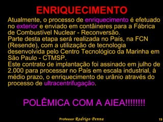 ENRIQUECIMENTO Atualmente, o processo de  enriquecimento  é efetuado no  exterior  e enviado em contâineres para a Fábrica de Combustível Nuclear - Reconversão. Parte desta etapa será realizada no País, na FCN (Resende), com a utilização de tecnologia desenvolvida pelo Centro Tecnológico da Marinha em São Paulo - CTMSP. Este contrato de implantação foi assinado em julho de 2.000 para processar no País em escala industrial, à médio prazo, o enriquecimento de urânio através do processo de  ultracentrifugação .  POLÊMICA COM A AIEA!!!!!!!! Professor  Rodrigo Penna  www.fisicanovestibular.com.br   