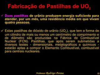 Fabricação de Pastilhas de UO 2   Duas pastilhas  de urânio produzem energia suficiente para atender, por um mês, uma residência média em que vivam quatro pessoas. Estas pastilhas de dióxido de urânio (UO 2 ), que tem a forma de um cilindro de mais ou menos um centímetro de comprimento e de diâmetro são produzidas na Fábrica de Combustível Nuclear (FCN). Pastilhas, que após serem submetidas a diversos testes - dimensionais, metalográficos e químicos - estarão aptas a compor o Elemento Combustível, combustível para centrais nucleares.  Professor  Rodrigo Penna 