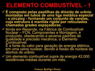 ELEMENTO COMBUSTÍVEL - 1 É composto pelas pastilhas de dióxido de urânio montadas em tubos de uma liga metálica especial - o zircaloy - formando um conjunto de varetas, cuja estrutura é mantida rígida por reticulados chamados grades espaçadoras. Ainda em Resende, na Fábrica de Combustível Nuclear – FCN. Componentes e Montagem, é produzido, obedecendo a severos padrões de qualidade e precisão mecânica, o Elemento Combustível.  É a fonte do calor para geração de energia elétrica, em uma usina nuclear, devido à fissão de núcleos de átomos de urânio. Um elemento combustível supre de energia 42.000 residências médias durante um mês.  Professor  Rodrigo Penna 