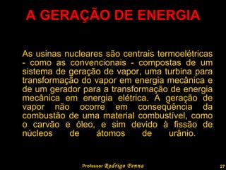 A GERAÇÃO DE ENERGIA As usinas nucleares são centrais termoelétricas - como as convencionais - compostas de um sistema de geração de vapor, uma turbina para transformação do vapor em energia mecânica e de um gerador para a transformação de energia mecânica em energia elétrica. A geração de vapor não ocorre em conseqüência da combustão de uma material combustível, como o carvão e óleo, e sim devido à fissão de núcleos de átomos de urânio.  Professor  Rodrigo Penna 