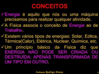 CONCEITOS Energia  é aquilo que nós ou uma máquina precisamos para realizar qualquer atividade. A Física associa o conceito de  Energia  ao de  Trabalho . Existem vários tipos de energias: Solar, Eólica, Térmica(Calor), Elétrica, Nuclear, Química, etc. Um princípio básico da Física diz que  ENERGIA NÃO PODE SER CRIADA OU DESTRUÍDA: APENAS TRANSFORMADA DE UM TIPO EM OUTRO . Professor  Rodrigo Penna  www.fisicanovestibular.com.br   