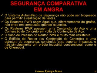 SEGURANÇA COMPARATIVA EM ANGRA O Sistema Automático de Segurança não pode ser bloqueado para permitir a realização de testes. Os Reatores PWR usam água que, diferentemente do grafite, não entra em combustão quando aquecida. Os Reatores PWR possuem uma Contenção de Aço e uma Contenção de Concreto em volta da Contenção de Aço. O Vaso de Pressão do Reator PWR é muito mais resistente. O Edifício do Reator (ou Contenção de Concreto) é uma estrutura de segurança, construída para suportar impactos, e não simplesmente um prédio industrial convencional, como o de Chernobyl. Professor  Rodrigo Penna 