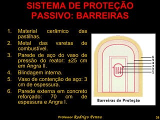 SISTEMA DE PROTEÇÃO PASSIVO: BARREIRAS Material cerâmico das pastilhas. Metal das varetas de combustível. Parede de aço do vaso de pressão do reator:  ± 25 cm em Angra II. Blindagem interna. Vaso de contenção de aço: 3 cm de espessura. Parede externa em concreto reforçado: 70 cm de espessura e Angra I. Professor  Rodrigo Penna 