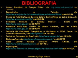 BIBLIOGRAFIA Centro Brasileiro de Energia Eólica  , site  http://www.eolica.com.br/  em 04/10/04. Termelétrica de Tubarăo, site  http://www.unijui.tche.br/~martinelli/tubarao/tubarao15.html  em 04/10/04. Centro de Referência para Energia Solar e Eólica Sérgio de Salvo Brito, site  http://www.cresesb.cepel.br/  em 04/10/04. Comissão Nacional de Energia Nuclear – CNEN, site  http://www.cnen.gov.br/  em 06/10/04. ENERGIA NUCLEAR, Eliezer de Moura Cardoso, site do CNEN,  http://www.cnen.gov.br/  em 06/10/04. Instituto de Pesquisas Energéticas e Nucleares – IPEN, Centro do Combustível Nuclear, site  http://ipen.br/  em 06/10/04. Indústrias Nucleares do Brasil, site  http://www.inb.gov.br/  em 06/10/04. Eletronuclear, site  http://www.eletronuclear.gov.br/  em 06/10/04.  Vídeo Central Nuclear Almirante Álvaro Alberto, site  http://www.eletronuclear.gov.br/  em 06/10/04.  Reportagem, site  http://www.comciencia.br/reportagens/nuclear/nuclear01.htm  em 07/10/04.  Professor  Rodrigo Penna 