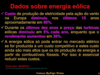 Dados sobre energia eólica Custo  de produção de eletricidade pela ação do vento na Europa  diminuiu  nos  últimos 15  anos aproximadamente em  80% .  Durante os  últimos dez anos  o  preço  das  turbinas  eólicas  diminuiu  em  5% cada ano , enquanto que o  rendimento aumentou  em  30% . A energia eólica só pode entrar no mercado elétrico se for produzida a um custo competitivo e estes custo ainda são mais altos que os de produção de energia a partir de combustíveis fósseis. Por isso é essencial reduzir estes custos. Professor  Rodrigo Penna Fonte (em  06/09/07):  http://www.procobre.org/pr/aplicacoes_do_cobre/energia_sustentable_detalle3.html   