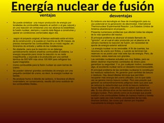 Energía nuclear de fusión   ventajas Se puede sintetizar  una mayor producción de energía por toneladas de combustible respecto al carbón o al gas natural y en una reacción sin emisiones una vez alcanza la estabilidad, la fusión nuclear, siempre y cuando éste llegue a construirse y operar en condiciones comerciales algún día.   según el proyecto original, el tiempo estimado entre el inicio de la construcción y la puesta en marcha es de 96 meses- es preciso transportar los combustibles de un modo regular, en itinerarios de entrada y salida de las instalaciones.  No obstante, para que la reacción no se detenga, periódicamente deberá añadirse combustible al sistema. La energía requerida para iniciar la reacción no es nada insignificante, y equivale a la producida por una central térmica de 500 MW más otros 100 MW para refrigerar los super-magnetos Como combustible para la fisión nuclear se usan barras de uranio.  Se pueden obtener grandes cantidades de energía con una pequeña cantidad de uranio, es decir, la energía nuclear es barata.  No produce humo ni dióxido de carbono, ni favorece el efecto invernadero; en consecuencia, resulta útil como sustituto de los combustibles fósiles.  desventajas Es todavía una tecnología en fase de investigación para su uso potencial en la generación de electricidad. International Thermonuclear Experimental Reactor. Los Estados Unidos de América abandonaron el proyecto.  Presenta numerosos problemas que afectan todas las etapas de la vida operativa del reactor.  El principal problema es alcanzar el estado llamado de "ignición", en el cual el calor producido por el plasma en la cámara mantiene la reacción de fusión, sin necesidad de aporte de energía exterior adicional La energía nuclear no es renovable. A fin de cuentas, los recursos de uranio son finitos, y cuando se terminen las reservas no se podrá usar más este tipo de energía. Pero, de momento, estas reservas son grandes.  Las centrales nucleares actuales son muy fiables, pero se deben destinar importantes cantidades de dinero para garantizar su seguridad. Y si, por cualquier motivo, sucediese algo, el accidente nuclear sería un desastre inconmensurable.  El principal problema de las centrales nucleares lo constituyen los residuos radiactivos. No generan gran cantidad de basura o residuos. Hay desarrolladas técnicas que permiten recuperar más energía del uranio utilizado, con lo que cada vez se genera menos basura nuclear. Pero ese poquito que generan es extraordinariamente peligroso dado que para que se reduzca la radiactividad que emite la basura radiactiva hacen falta años y más años, aun no saben qué hacer con ella. En los últimos años se ha reactivado el debate sobre la energía nuclear. Pero siendo como es la energía que puede sustituir a los combustibles fósiles de manera masiva y barata, se oyen cada vez más fuertes, procedentes de los más diversos ámbitos, las voces que claman por impulsar nuevamente la energía nuclear 