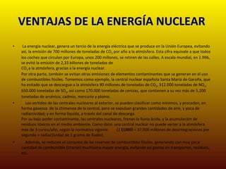 VENTAJAS DE LA ENERGÍA NUCLEAR  La energía nuclear, genera un tercio de la energía eléctrica que se produce en la Unión Europea, evitando así, la emisión de 700 millones de toneladas de CO 2  por año a la atmósfera. Esta cifra equivale a que todos los coches que circulan por Europa, unos 200 millones, se retiren de las calles. A escala mundial, en 1.996, se evitó la emisión de 2,33 billones de toneladas de  CO 2  a la atmósfera, gracias a la energía nuclear.  Por otra parte, también se evitan otras emisiones de elementos contaminantes que se generan en el uso de combustibles fósiles. Tomemos como ejemplo, la central nuclear española Santa María de Garoña, que  ha evitado que se descargue a la atmósfera 90 millones de toneladas de CO 2 , 312.000 toneladas de NO x , 650.000 toneladas de SO 2 , así como 170.000 toneladas de cenizas, que contienen a su vez más de 5.200 toneladas de arsénico, cadmio, mercurio y plomo.       Los vertidos de las centrales nucleares al exterior, se pueden clasificar como mínimos, y proceden, en forma gaseosa  de la chimenea de la central, pero se expulsan grandes cantidades de aire, y poca de radiactividad; y en forma líquida, a través del canal de descarga.  Por su bajo poder contaminante, las centrales nucleares, frenan la lluvia ácida, y la acumulación de residuos tóxicos en el medio ambiente. Como dato: una central nuclear no puede verter a la atmósfera más de 3 curios/año, según la normativa vigente         (1  CURIO  = 37.000 millones de desintegraciones por segundo = radiactividad de 1 gramo de Radio).       Además, se reducen el consumo de las reservas de combustibles fósiles, generando con muy poca cantidad de combustible (Uranio) muchísima mayor energía, evitando así gastos en transportes, residuos, etc.  
