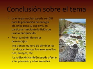 Conclusión sobre el tema
• La energía nuclear puede ser útil
para la generación de energía
eléctrica para su uso civil, en
particular mediante la fisión de
uranio enriquecido.
• Pero también tiene sus
desventajas:
No tienen manera de eliminar los
residuos entonces los arrojan el los
ríos, arroyos, etc.
La radiación también puede afectar
a las personas y a los animales.
 