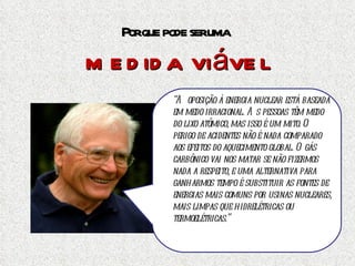 Por que pode ser uma  medida viável Basta um Chernobyl, qualquer que tenha sido a sua causa, para condenarmos a energia nuclear definitivamente.  Mas  há ambientalistas e cientistas que defendem com unhas e dentes o uso da energia nuclear. Um deles é  James Lovelock,  um cientista britânico que criou a respeitada Hipótese de Gaia em meados dos anos 60, e inventou o aparelho que permitiu detectar  o CFC como o responsável pela destruição da camada de ozônio. “ A oposição à energia nuclear está baseada em medo irracional. As pessoas têm medo do lixo atômico, mas isso é um mito. O perigo de acidentes não é nada comparado aos efeitos do aquecimento   global. O gás carbônico vai nos matar se não fizermos nada a respeito, e uma alternativa para ganharmos tempo é substituir as fontes de energias mais comuns por usinas nucleares, mais limpas que hidrelétricas ou termoelétricas.” 