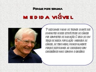 Por que pode ser uma  medida viável “ Precisamos parar de tremer diante dos diminutos riscos estatísticos de câncer por compostos de radiação. Cerca de um terço de nossa população  morrerá de câncer, de todo modo, principalmente porque respiramos ar carregado com carcogênico mais comum: o oxigênio.  