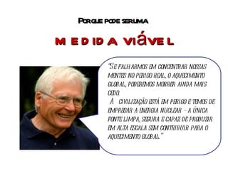 Por que pode ser uma  medida viável “ Se falharmos em concentrar nossas mentes no perigo real, o aquecimento global, poderemos morrer ainda mais cedo. A civilização está em perigo e temos de empregar a energia nuclear – a única fonte limpa, segura e capaz de produzir em alta escala sem contribuir para o aquecimento global.” 