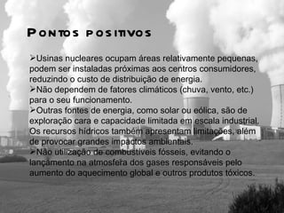 Usinas nucleares ocupam áreas relativamente pequenas, podem ser instaladas próximas aos centros consumidores, reduzindo o custo de distribuição de energia.  Não dependem de fatores climáticos (chuva, vento, etc.) para o seu funcionamento. Outras fontes de energia, como solar ou eólica, são de exploração cara e capacidade limitada em escala industrial. Os recursos hídricos também apresentam limitações, além de provocar grandes impactos ambientais.  Não utilização de combustíveis fósseis, evitando o lançamento na atmosfera dos gases responsáveis pelo aumento do aquecimento global e outros produtos tóxicos. Pontos positivos 