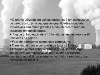 O urânio utilizado em usinas nucleares é um combustível de baixo custo, uma vez que as quantidades mundiais exploráveis são muito grandes e não oferecem risco de escassez em médio prazo. 1kg de urânio equivale a 10 toneladas de petróleo e a 20 toneladas de carvão. Fácil de transportar como novo combustível   O resíduo é mais o compacto de toda as fontes   É a fonte a mais concentrada de geração de energia, sendo uma alternativa viável para suprir a crescente demanda mundial por energia ante a futura escassez dos combustíveis fósseis.   
