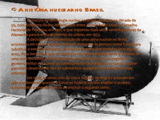    A história nuclear no Brasil  A procura da tecnologia nuclear no Brasil começou na década de 50, com Almirante Álvaro Alberto, que entre outros feitos criou o Conselho Nacional de Pesquisa, em 1951, e que importou duas ultra -centrifugadoras da Alemanha para o enriquecimento do urânio, em 1953. A decisão da implementação de uma usina nuclear no Brasil aconteceu em 1969. E que em nenhum momento se pensou numa fonte para substituir a energia hidráulica, da mesma maneira que também após alguns anos, ficou bem claro que os objetivos não eram simplesmente o domínio de uma nova tecnologia. O Brasil estava vivendo dentro de um regime de governo militar e o acesso ao conhecimento tecnológico no campo nuclear permitiria desenvolver não só submarinos nucleares mas também armas atômicas.  Em 1974, as obras civis da Usina Nuclear de Angra 1 estavam em pleno andamento quando o Governo Federal decidiu ampliar o projeto, autorizando a empresa Furnas a construir a segunda usina. 