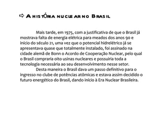    A história nuclear no Brasil  Mais tarde, em 1975, com a justificativa de que o Brasil já mostrava falta de energia elétrica para meados dos anos 90 e início do século 21, uma vez que o potencial hidrelétrico já se apresentava quase que totalmente instalado, foi assinado na cidade alemã de Bonn o Acordo de Cooperação Nuclear, pelo qual o Brasil compraria oito usinas nucleares e possuiria toda a tecnologia necessária ao seu desenvolvimento nesse setor. Desta maneira o Brasil dava um passo definitivo para o ingresso no clube de potências atômicas e estava assim decidido o futuro energético do Brasil, dando início à Era Nuclear Brasileira. 