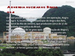 A energia nuclear no Brasil hoje O Brasil possui duas usinas nucleares  em operação, Angra I e Angra  II, localizadas no município de Angra dos Reis,  no litoral do Rio de Janeiro, que produzem cerca de 3% da capacidade energética do Brasil. Passaram-se mais de 20 anos após a construção de Angra I, sem nunca ter havido nenhum acidente nem mesmo em Angra II, e ainda persistem dúvidas que causam polêmica para a construção de Angra III, com os equipamentos já comprados e armazenados há mais de 10 anos, o que fez aumentar em muito o que seria o custo inicial de uma usina nuclear – já foram gastos US$ 750 milhões na obra.  