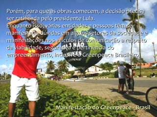 Manifestação do Greenpeace - Brasil Porém, para que as obras comecem, a decisão precisa ser ratificada pelo presidente Lula. Enquanto isso, várias entidades e pessoas têm se manifestado dúvidas em alguns setores da sociedade e manifestações nos veículos de comunicação a respeito da viabilidade, segurança e pertinência do empreendimento, inclusive o Greenpeace Brasileiro.  