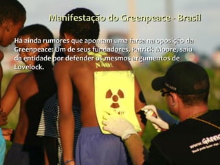 Manifestação do Greenpeace - Brasil Há ainda rumores que apontam uma farsa na oposição da Greenpeace: Um de seus fundadores, Patrick Moore, saiu da entidade por defender os mesmos argumentos de Lovelock.  