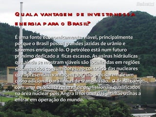 Qual a vantagem de investir nessa energia para o Brasil? É uma fonte economicamente  viável, principalmente porque o Brasil possui grandes jazidas de urânio e sabemos enriquecê-lo. O petróleo está num futuro próximo dedicado a  ficas escasso. As usinas hidráulicas que ainda se mostram viáveis são localizadas em regiões distantes dos consumidores, ao contrário das nucleares que apresentam vantagem por não precisarem de um custo adicional para linhas de transmissão.  O Brasil conta com uma excelente reserva de profissionais qualificados na área nuclear pois Angra II foi uma das ultimas usinas a entrar em operação do mundo. 
