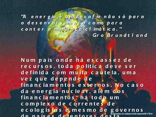 “ A  energia é um desafio não só para o desenvolvimento como para conter a mudança climática. “ Gro Brundtland Num país onde há escassez de recursos, toda política deve ser definida com muita cautela, uma vez que depende de financiamentos externos. No caso da energia nuclear, além dos financiamentos, há todo um complexo de correntes de ecologistas e mesmo de governos de países detentores desta tecnologia, que tentam bloquear o desenvolvimento dessa área em países do 3° mundo. 