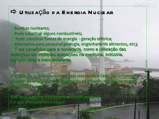    Util ização da Energia Nuclear  Bombas nucleares; Pode substituir alguns combustíveis; Pode substituir fontes de energia  - geração elétrica; Alternativa para pesquisa(geologia, engenharia de alimentos, etc); T raz benefícios para a sociedade, como a utilização das radiações em múltiplas aplicações na medicina, indústria, agropecuária e meio ambiente.   A utilização da energia nuclear vem crescendo a cada dia: O Conselho Mundial de energia previu  duplicação da geração nuclear no mundo entre 2020 e 2050.  Mas será que este é realmente um sinal positivo?  É o que analisaremos a seguir.  