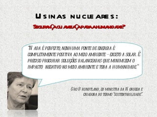 Usinas nucleares:  Segurança ou ameaça para a humanidade? “ Nada é perfeito, nenhuma fonte de energia é completamente positiva ao meio ambiente – exceto a solar. É preciso procurar soluções balanceadas que minimizem o impacto  negativo no meio ambiente e toda a humanidade.” Gro Brundtland, ex-ministra da Noruega e criadora do termo “sustentabilidade”. 