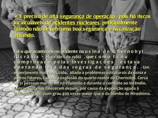 É preciso de alta  segurança de operação  , pois há riscos incalculáveis de  acidentes nucleares , principalmente quando não se tem uma boa segurança e fiscalização atuando.  Foi o que aconteceu no acidente na  usina de Chernobyl (Ucrânia -  26 de abril de 1986 )  , que  como ficou comprovado pelas investigações , estava operando fora das regras de segurança.  - Um experimento mal conduzido,  aliado a problemas estruturais da usina e outros fatores, causou a explosão do quarto reator de Chernobyl. Cerca de 31 pessoas morreram na explosão e durante o combate ao incêndio. Outras centenas faleceram depois, por causa da exposição aguda à radioatividade, num grau 400 vezes maior que o da bomba de Hiroshima. 