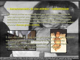 Armazenamento de Lixo atômico – radioatividade  Um reator nuclear ao mesmo tempo que gera energia na forma de calor para aquecer uma caldeira produz também resíduos altamente radioativos (lixo atômico), emitindo radiações durante centenas de anos.Esses elementos tóxicos, dependendo de sua quantidade, podem provocar  doenças graves ou letais.  E isso não ocorre só nas áreas próximas à usina, mas também em áreas distantes, pois ventos e nuvens radioativas carregam parte da radiação para áreas bem longínquas, situadas a centenas de quilômetros de distância. 