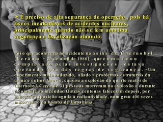 É preciso de alta  segurança de operação  , pois há riscos incalculáveis de  acidentes nucleares , principalmente quando não se tem uma boa segurança e fiscalização atuando.  Foi o que aconteceu no acidente na  usina de Chernobyl (Ucrânia -  26 de abril de 1986 )  , que  como ficou comprovado pelas investigações , estava operando fora das regras de segurança.  - Um experimento mal conduzido,  aliado a problemas estruturais da usina e outros fatores, causou a explosão do quarto reator de Chernobyl. Cerca de 31 pessoas morreram na explosão e durante o combate ao incêndio. Outras centenas faleceram depois, por causa da exposição aguda à radioatividade, num grau 400 vezes maior que o da bomba de Hiroshima. 