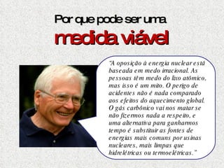 Por que pode ser uma  medida viável Basta um Chernobyl, qualquer que tenha sido a sua causa, para condenarmos a energia nuclear definitivamente.  Mas  há ambientalistas e cientistas que defendem com unhas e dentes o uso da energia nuclear. Um deles é  James Lovelock,  um cientista britânico que criou a respeitada Hipótese de Gaia em meados dos anos 60, e inventou o aparelho que permitiu detectar  o CFC como o responsável pela destruição da camada de ozônio. “ A oposição à energia nuclear está baseada em medo irracional. As pessoas têm medo do lixo atômico, mas isso é um mito. O perigo de acidentes não é nada comparado aos efeitos do aquecimento   global. O gás carbônico vai nos matar se não fizermos nada a respeito, e uma alternativa para ganharmos tempo é substituir as fontes de energias mais comuns por usinas nucleares, mais limpas que hidrelétricas ou termoelétricas.” 