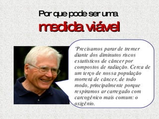 Por que pode ser uma  medida viável “ Precisamos parar de tremer diante dos diminutos riscos estatísticos de câncer por compostos de radiação. Cerca de um terço de nossa população  morrerá de câncer, de todo modo, principalmente porque respiramos ar carregado com carcogênico mais comum: o oxigênio.  