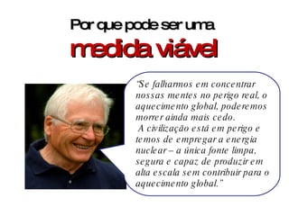 Por que pode ser uma  medida viável “ Se falharmos em concentrar nossas mentes no perigo real, o aquecimento global, poderemos morrer ainda mais cedo. A civilização está em perigo e temos de empregar a energia nuclear – a única fonte limpa, segura e capaz de produzir em alta escala sem contribuir para o aquecimento global.” 