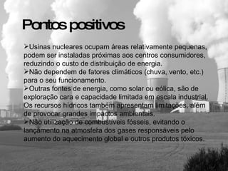 Usinas nucleares ocupam áreas relativamente pequenas, podem ser instaladas próximas aos centros consumidores, reduzindo o custo de distribuição de energia.  Não dependem de fatores climáticos (chuva, vento, etc.) para o seu funcionamento. Outras fontes de energia, como solar ou eólica, são de exploração cara e capacidade limitada em escala industrial. Os recursos hídricos também apresentam limitações, além de provocar grandes impactos ambientais.  Não utilização de combustíveis fósseis, evitando o lançamento na atmosfera dos gases responsáveis pelo aumento do aquecimento global e outros produtos tóxicos. Pontos positivos 