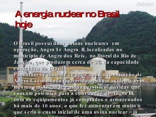 A energia nuclear no Brasil hoje O Brasil possui duas usinas nucleares  em operação, Angra I e Angra  II, localizadas no município de Angra dos Reis,  no litoral do Rio de Janeiro, que produzem cerca de 3% da capacidade energética do Brasil. Passaram-se mais de 20 anos após a construção de Angra I, sem nunca ter havido nenhum acidente nem mesmo em Angra II, e ainda persistem dúvidas que causam polêmica para a construção de Angra III, com os equipamentos já comprados e armazenados há mais de 10 anos, o que fez aumentar em muito o que seria o custo inicial de uma usina nuclear – já foram gastos US$ 750 milhões na obra.  