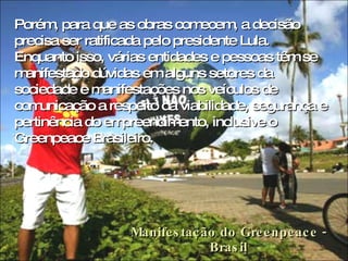 Manifestação do Greenpeace - Brasil Porém, para que as obras comecem, a decisão precisa ser ratificada pelo presidente Lula. Enquanto isso, várias entidades e pessoas têm se manifestado dúvidas em alguns setores da sociedade e manifestações nos veículos de comunicação a respeito da viabilidade, segurança e pertinência do empreendimento, inclusive o Greenpeace Brasileiro.  