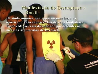 Manifestação do Greenpeace - Brasil Há ainda rumores que apontam uma farsa na oposição da Greenpeace: Um de seus fundadores, Patrick Moore, saiu da entidade por defender os mesmos argumentos de Lovelock.  