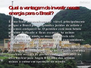 Qual a vantagem de investir nessa energia para o Brasil? É uma fonte economicamente  viável, principalmente porque o Brasil possui grandes jazidas de urânio e sabemos enriquecê-lo. O petróleo está num futuro próximo dedicado a  ficas escasso. As usinas hidráulicas que ainda se mostram viáveis são localizadas em regiões distantes dos consumidores, ao contrário das nucleares que apresentam vantagem por não precisarem de um custo adicional para linhas de transmissão.  O Brasil conta com uma excelente reserva de profissionais qualificados na área nuclear pois Angra II foi uma das ultimas usinas a entrar em operação do mundo. 