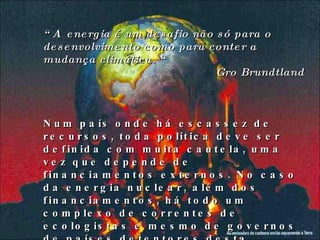 “ A  energia é um desafio não só para o desenvolvimento como para conter a mudança climática. “ Gro Brundtland Num país onde há escassez de recursos, toda política deve ser definida com muita cautela, uma vez que depende de financiamentos externos. No caso da energia nuclear, além dos financiamentos, há todo um complexo de correntes de ecologistas e mesmo de governos de países detentores desta tecnologia, que tentam bloquear o desenvolvimento dessa área em países do 3° mundo. 