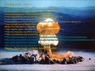 Bibliografia -Sites www.cnen.gov.br/cnen_99/educar/energia.htm#porque  www.comciencia.br/reportagens/nuclear/nuclear02.htm  www.projectpioneer.com/mars/how/energiapt.htm  www.educacional.com.br/noticiacomentada/060426not01.as  www.energiatomica.hpg.ig.com.br/tmi.html  www.greenpeace.org.br/energia/?conteudo_id=627&sub_campanha=0&img=15  www.google.com.br/search?hl=pt- BR&q=chernobyl&btnG=Pesquisar&meta=lr%3Dlang_pt http://oglobo.globo.com/especiais/bomba_atomica/default.htm  http://pt.wikipedia.org/wiki/Energia_nuclear  http:// pt.wikipedia.org/wiki/Bomba_at%C3%B4mica  http://www.brasildefato.com.br/v01/agencia/nacional/angra-iii-uma-usina-de-polemicas http://www.sosmatatlantica.org.br/index.php?section=content&action=contentDetails&idContent=118 http://www.greenpeace.org/brasil/ http://www.greenpeace.org.br/tour2005_nuclear/ Revista  “Razão Social” – O Globo, Novembro de 2007 http://www.aben.com.br/ 