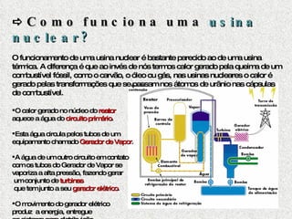    Como funciona uma  usina nuclear? O funcionamento de uma usina nuclear é bastante parecido ao de uma usina térmica. A diferença é que ao invés de nós termos calor gerado pela queima de um combustível fóssil, como o carvão, o óleo ou gás, nas usinas nucleares o calor é gerado pelas transformações que se passam nos átomos de urânio nas cápsulas de combustível. O calor gerado no núcleo do  reator   aquece a água do  circuito primário . Esta água circula pelos tubos de um  equipamento chamado  Gerador de Vapor .  A água de um outro circuito em contato  com os tubos do Gerador de Vapor se  vaporiza a alta pressão, fazendo gerar um conjunto de  turbinas que tem junto a seu  gerador elétrico . O movimento do gerador elétrico  produz  a energia, entregue  ao sistema para   distribuição. 