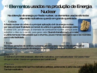 Elementos  usados na produção de Energia Nuclear Na obtenção de energia por fissão nuclear, os elementos usados são todos altamente radioativos quando em grande quantidade: Urânio A fissão nuclear do urânio é a principal aplicação civil da energia nuclear,  por isso  principal finalidade comercial do urânio é a geração de energia elétrica. O urânio-235, por analogia, é chamado de combustível nuclear, porque pode  substituir o óleo ou o carvão, para gerar calor. Quando transformado em metal,  o urânio torna-se mais pesado que o chumbo, pouco menos duro que o aço e se incendeia com muita facilidade. Tório As novas gerações de centrais nucleares utilizam o tório como fonte de combustível adicional para a produção de energia ou decompõe os resíduos nucleares . Actínio  O Actínio é um metal prateado, altamente radioativo, com radioatividade 150 vezes maior do que o urânio. Usado em geradores termoelétricos.   Plutônio Plutônio é um elemento químico radioativo artificial, pertencente à série dos actinídeos . Também radioativo. 