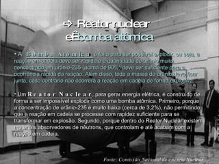    Reator  nuclear  e   bomba atômica A  Bomba Atômica  é feita para ser possível explodir, ou seja, a reação em cadeia deve ser rápida e a quantidade de urânio muito concentrado em urânio-235 (acima de 90%) deve ser suficiente para a ocorrência rápida da reação. Além disso, toda a massa de urânio deve ficar junta, caso contrário não ocorrerá a reação em cadeia de forma explosiva. Um  Reator Nuclear , para gerar energia elétrica, é construído de forma a ser impossível explodir como uma bomba atômica. Primeiro, porque a concentração de urânio-235 é muito baixa (cerca de 3,2%), não permitindo que a reação em cadeia se processe com rapidez suficiente para se transformar em explosão. Segundo, porque dentro do Reator Nuclear existem materiais absorvedores de nêutrons, que controlam e até acabam com a reação em cadeia. Fonte:  Comissão Nacional de energia Nuclear 