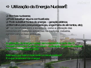    Util ização da Energia Nuclear  Bombas nucleares; Pode substituir alguns combustíveis; Pode substituir fontes de energia  - geração elétrica; Alternativa para pesquisa(geologia, engenharia de alimentos, etc); T raz benefícios para a sociedade, como a utilização das radiações em múltiplas aplicações na medicina, indústria, agropecuária e meio ambiente. A utilização da energia nuclear vem crescendo a cada dia:  O Conselho Mundial de energia previu  duplicação da geração nuclear no mundo entre 2020 e 2050.  Mas será que este é realmente um sinal positivo?  É o que analisaremos a seguir.  