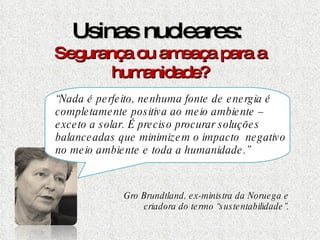 Usinas nucleares:  Segurança ou ameaça para a humanidade? “ Nada é perfeito, nenhuma fonte de energia é completamente positiva ao meio ambiente – exceto a solar. É preciso procurar soluções balanceadas que minimizem o impacto  negativo no meio ambiente e toda a humanidade.” Gro Brundtland, ex-ministra da Noruega e criadora do termo “sustentabilidade”. 