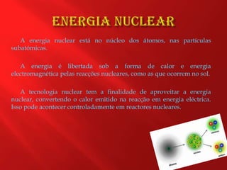 Energia NuclearA energia nuclear está no núcleo dos átomos, nas partículas subatómicas. A energia é libertada sob a forma de calor e energia electromagnética pelas reacções nucleares, como as que ocorrem no sol.A tecnologia nuclear tem a finalidade de aproveitar a energia nuclear, convertendo o calor emitido na reacção em energia eléctrica. Isso pode acontecer controladamente em reactores nucleares.