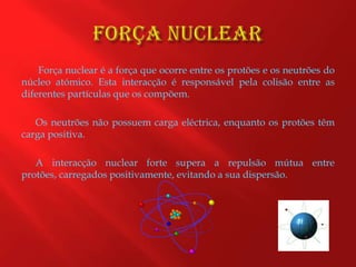 Força Nuclear Força nuclear é a força que ocorre entre os protões e os neutrões do núcleo atómico. Esta interacção é responsável pela colisão entre as diferentes partículas que os compõem.Os neutrões não possuem carga eléctrica, enquanto os protões têm carga positiva. A interacção nuclear forte supera a repulsão mútua entre protões, carregados positivamente, evitando a sua dispersão. 